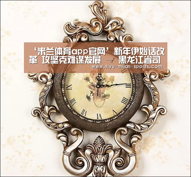 ‘米兰体育app官网’新年伊始话改革 攻坚克难谋发展 — 黑龙江省司法厅召开深化司法行政体制改革领导小组第一次全体会议(图1) 米兰体育app官网