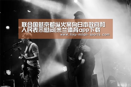 联合国就京都纵火案向日本政府和人民表示慰问|米兰体育app下载(图2) 米兰体育app下载